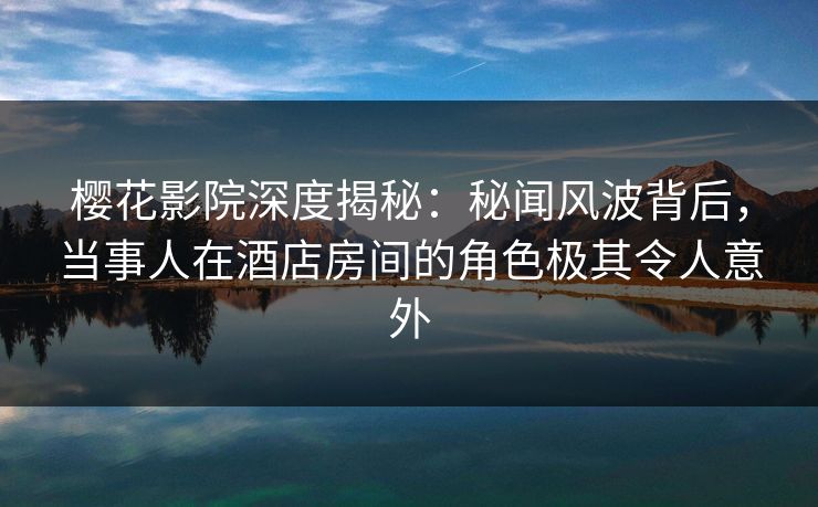 樱花影院深度揭秘：秘闻风波背后，当事人在酒店房间的角色极其令人意外