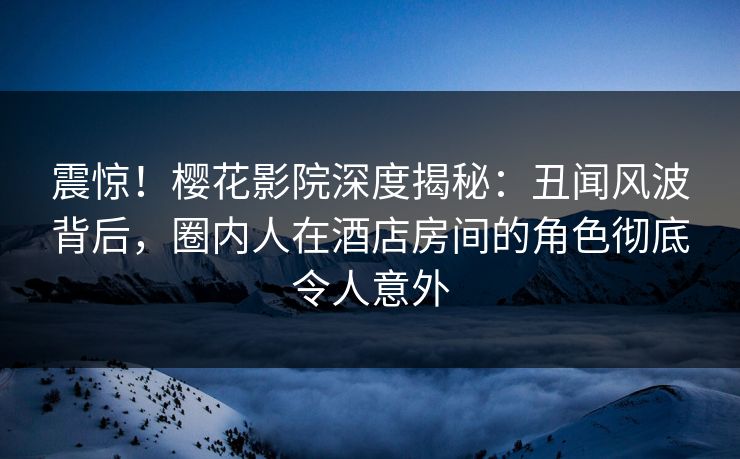 震惊！樱花影院深度揭秘：丑闻风波背后，圈内人在酒店房间的角色彻底令人意外
