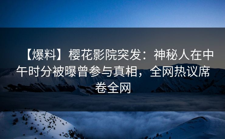 【爆料】樱花影院突发：神秘人在中午时分被曝曾参与真相，全网热议席卷全网