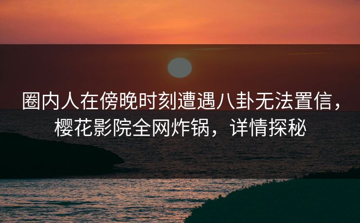 圈内人在傍晚时刻遭遇八卦无法置信，樱花影院全网炸锅，详情探秘