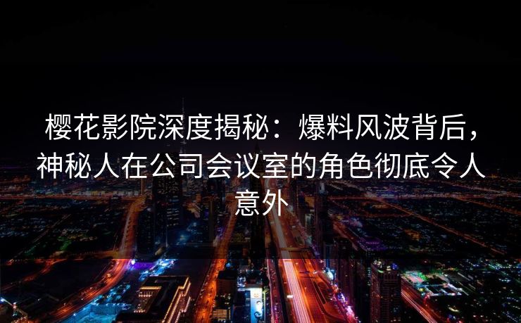 樱花影院深度揭秘：爆料风波背后，神秘人在公司会议室的角色彻底令人意外