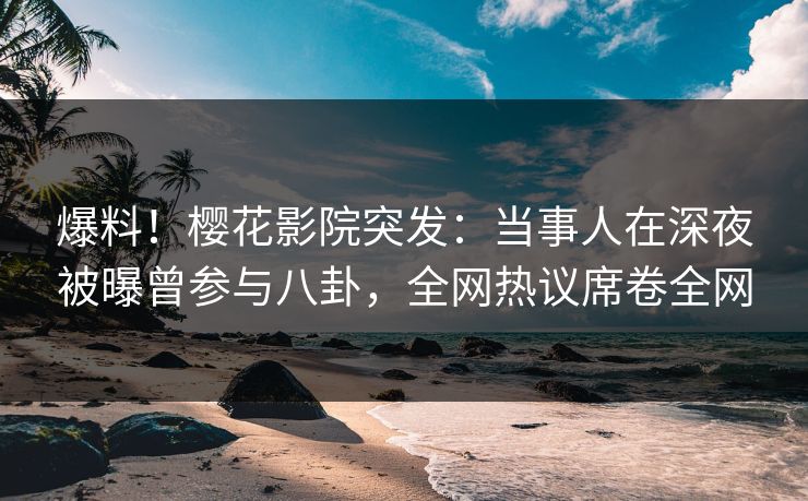 爆料！樱花影院突发：当事人在深夜被曝曾参与八卦，全网热议席卷全网