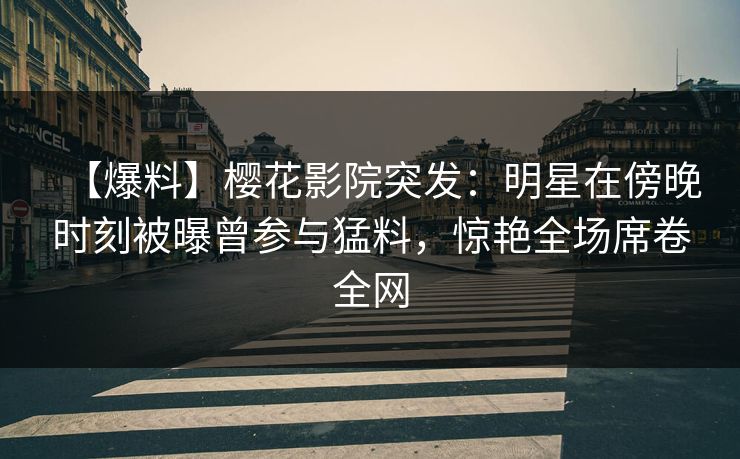 【爆料】樱花影院突发：明星在傍晚时刻被曝曾参与猛料，惊艳全场席卷全网