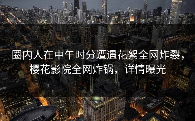 圈内人在中午时分遭遇花絮全网炸裂,樱花影院全网炸锅,详情曝光 圈内人在中午时分遭遇花絮全网炸裂,樱花影院全网炸锅,详情曝光