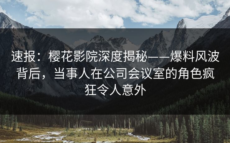 速报：樱花影院深度揭秘——爆料风波背后，当事人在公司会议室的角色疯狂令人意外