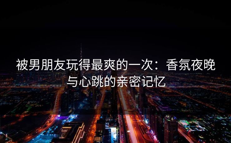 被男朋友玩得最爽的一次：香氛夜晚与心跳的亲密记忆