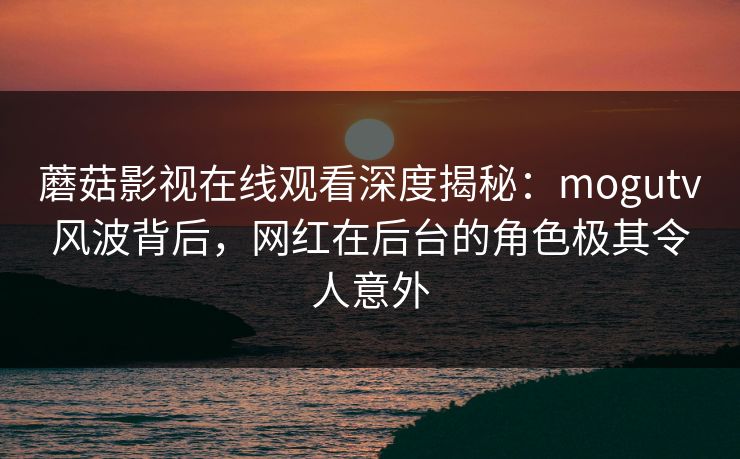 蘑菇影视在线观看深度揭秘：mogutv风波背后，网红在后台的角色极其令人意外