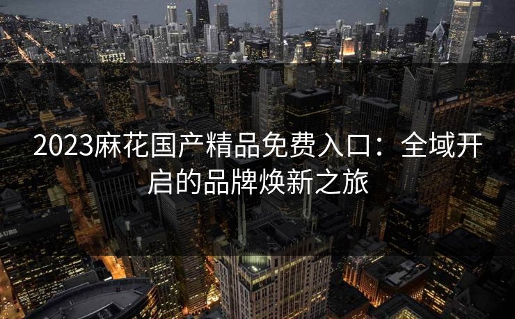 2023麻花国产精品免费入口：全域开启的品牌焕新之旅