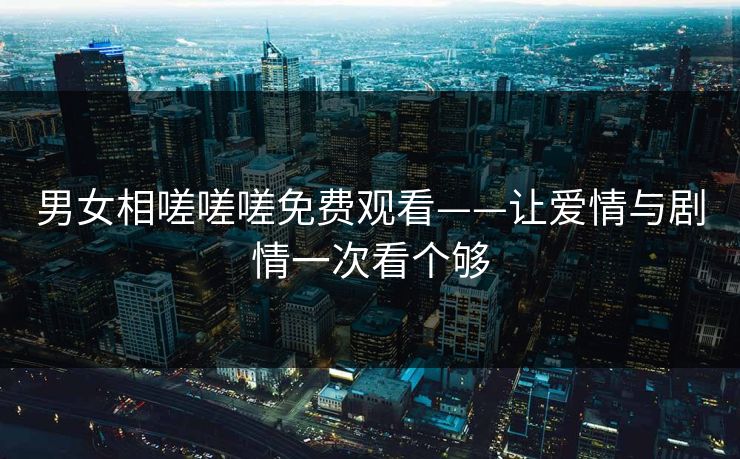 男女相嗟嗟嗟免费观看——让爱情与剧情一次看个够