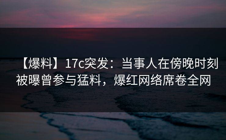 【爆料】17c突发：当事人在傍晚时刻被曝曾参与猛料，爆红网络席卷全网