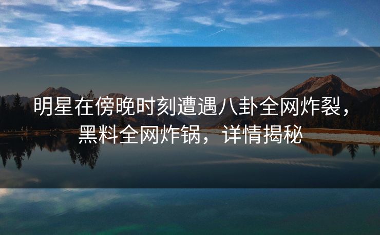 明星在傍晚时刻遭遇八卦全网炸裂，黑料全网炸锅，详情揭秘