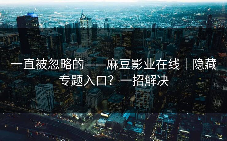 一直被忽略的——麻豆影业在线｜隐藏专题入口？一招解决