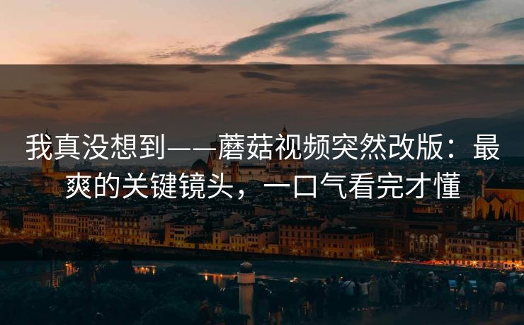 我真没想到——蘑菇视频突然改版：最爽的关键镜头，一口气看完才懂