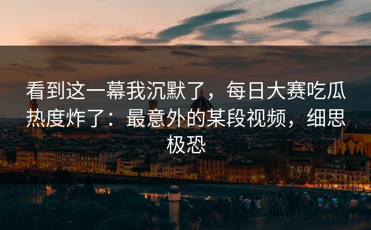看到这一幕我沉默了，每日大赛吃瓜热度炸了：最意外的某段视频，细思极恐