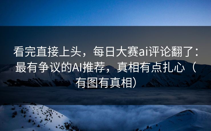 看完直接上头，每日大赛ai评论翻了：最有争议的AI推荐，真相有点扎心（有图有真相）