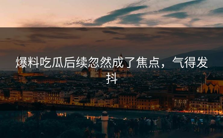 爆料吃瓜后续忽然成了焦点，气得发抖