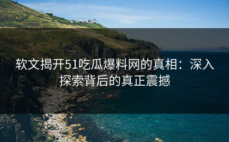 软文揭开51吃瓜爆料网的真相：深入探索背后的真正震撼