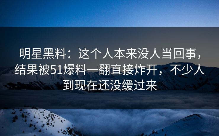 明星黑料：这个人本来没人当回事，结果被51爆料一翻直接炸开，不少人到现在还没缓过来
