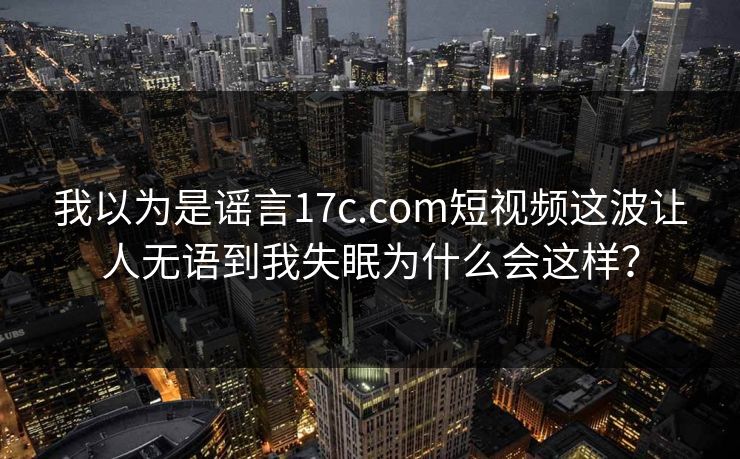 我以为是谣言17c.com短视频这波让人无语到我失眠为什么会这样？